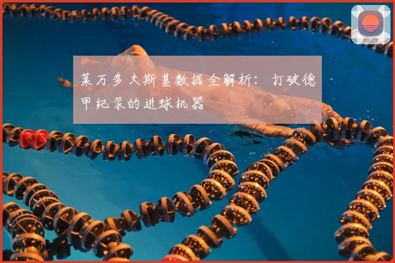 莱万多夫斯基数据全解析：打破德甲纪录的进球机器