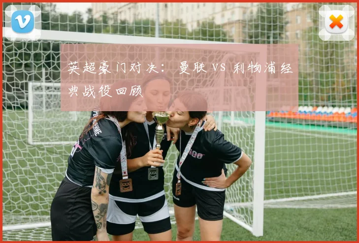 英超豪门对决：曼联 vs 利物浦经典战役回顾